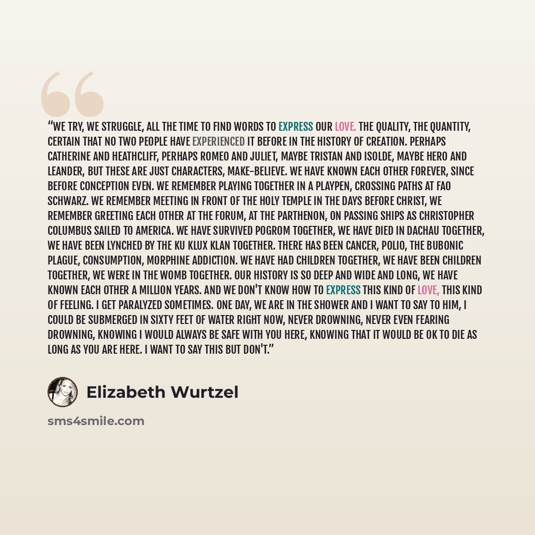 “We try, we struggle, all the time to find words to express our love. The quality, the quantity, certain that no two people have experienced it before in the history of creation. Perhaps Catherine and Heathcliff, perhaps Romeo and Juliet, maybe Tristan and Isolde, maybe Hero and Leander, but these…” quote by Elizabeth Wurtzel