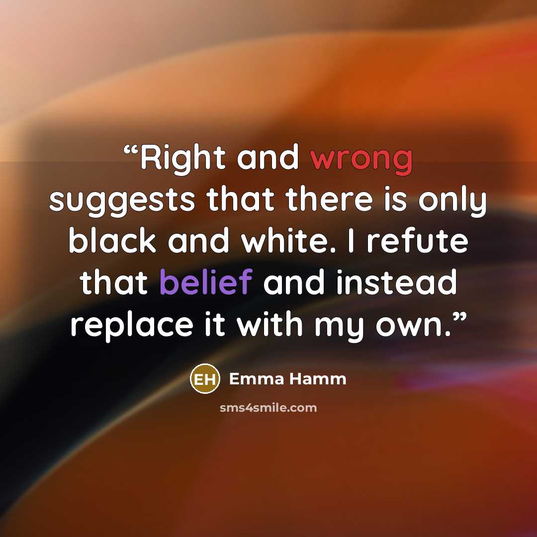“Right and wrong suggests that there is only black and white. I refute that belief and instead replace it with my own.” quote by Emma Hamm