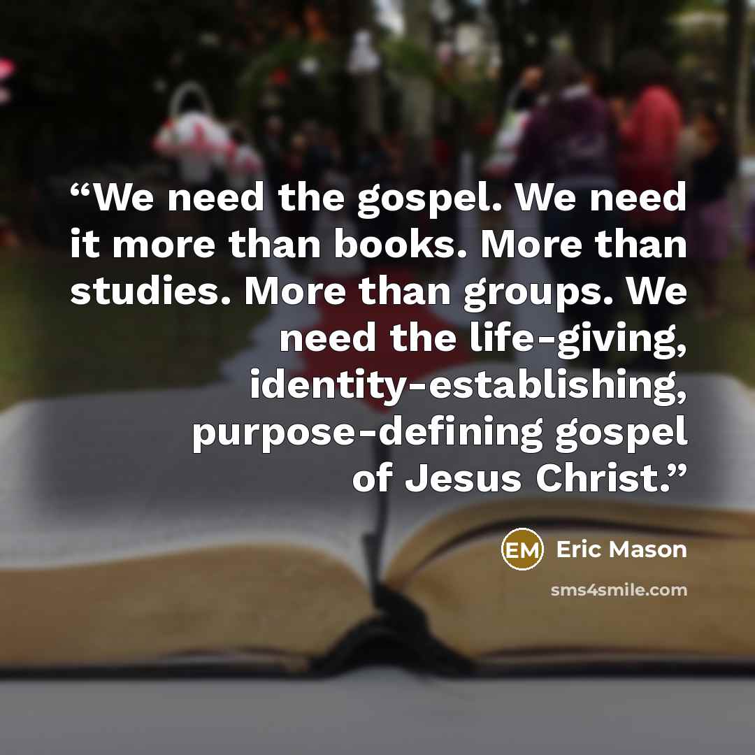 “We need the gospel. We need it more than books. More than studies. More than groups. We need the life-giving, identity-establishing, purpose-defining gospel of Jesus Christ.” quote by Eric Mason