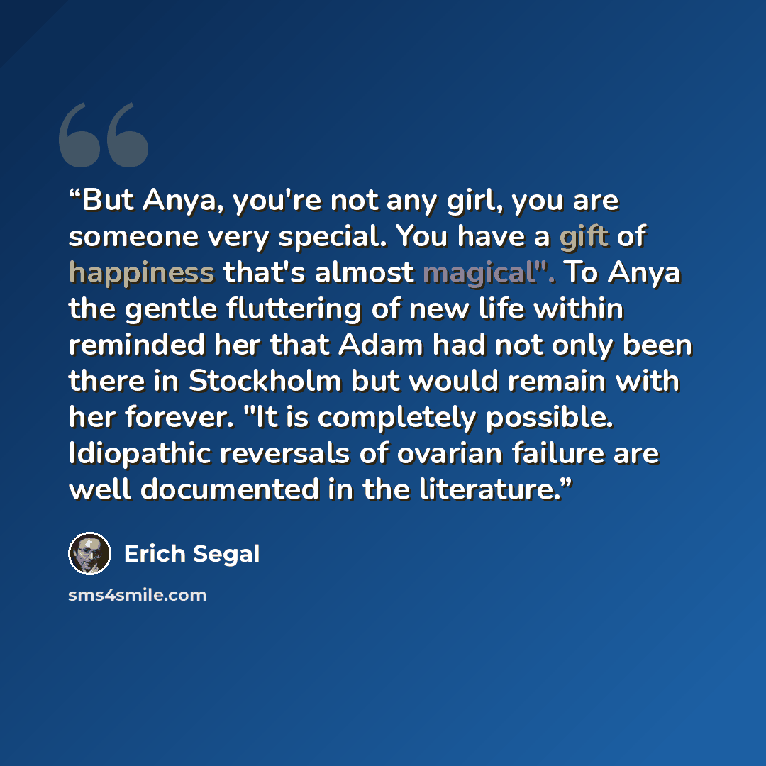 “But Anya, you're not any girl, you are someone very special. You have a gift of happiness that's almost magical". To Anya the gentle fluttering of new life within reminded her that Adam had not only been there in Stockholm but would remain with her forever. "It is completely possible. Idiopathic…” quote by Erich Segal