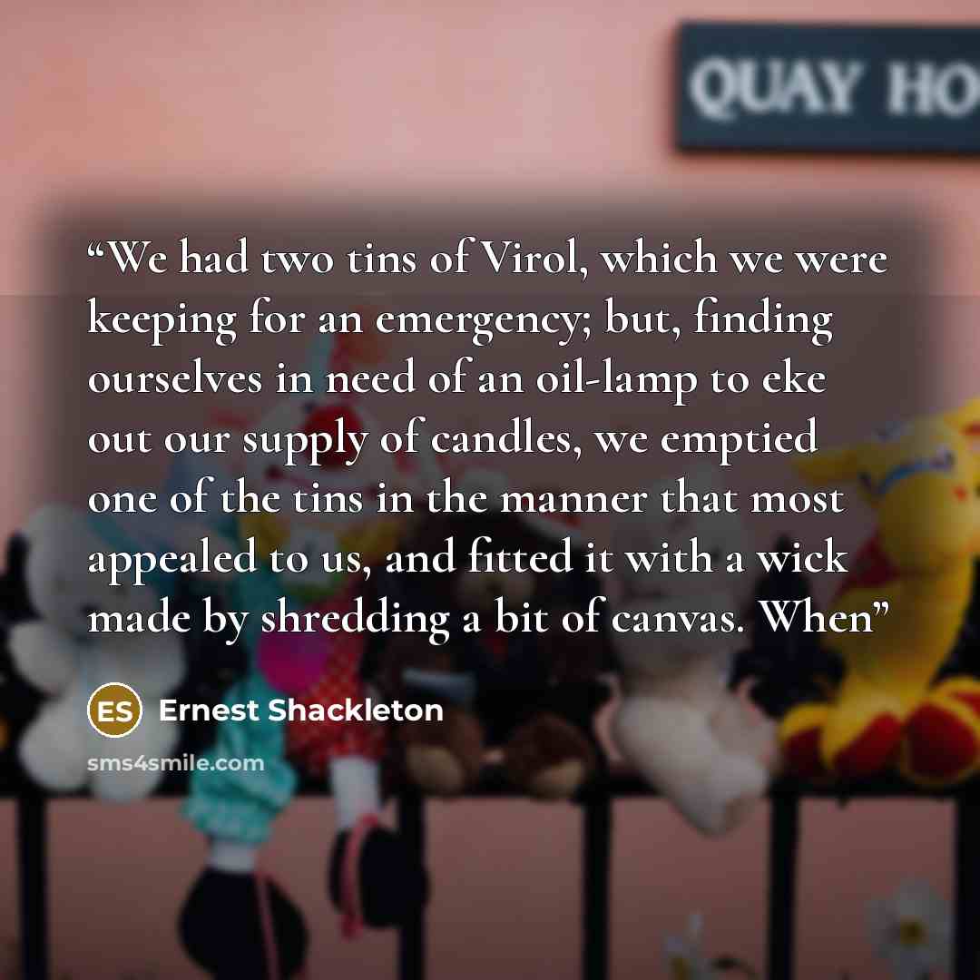 “We had two tins of Virol, which we were keeping for an emergency; but, finding ourselves in need of an oil-lamp to eke out our supply of candles, we emptied one of the tins in the manner that most appealed to us, and fitted it with a wick made by shredding a bit of canvas. When” quote by Ernest Shackleton