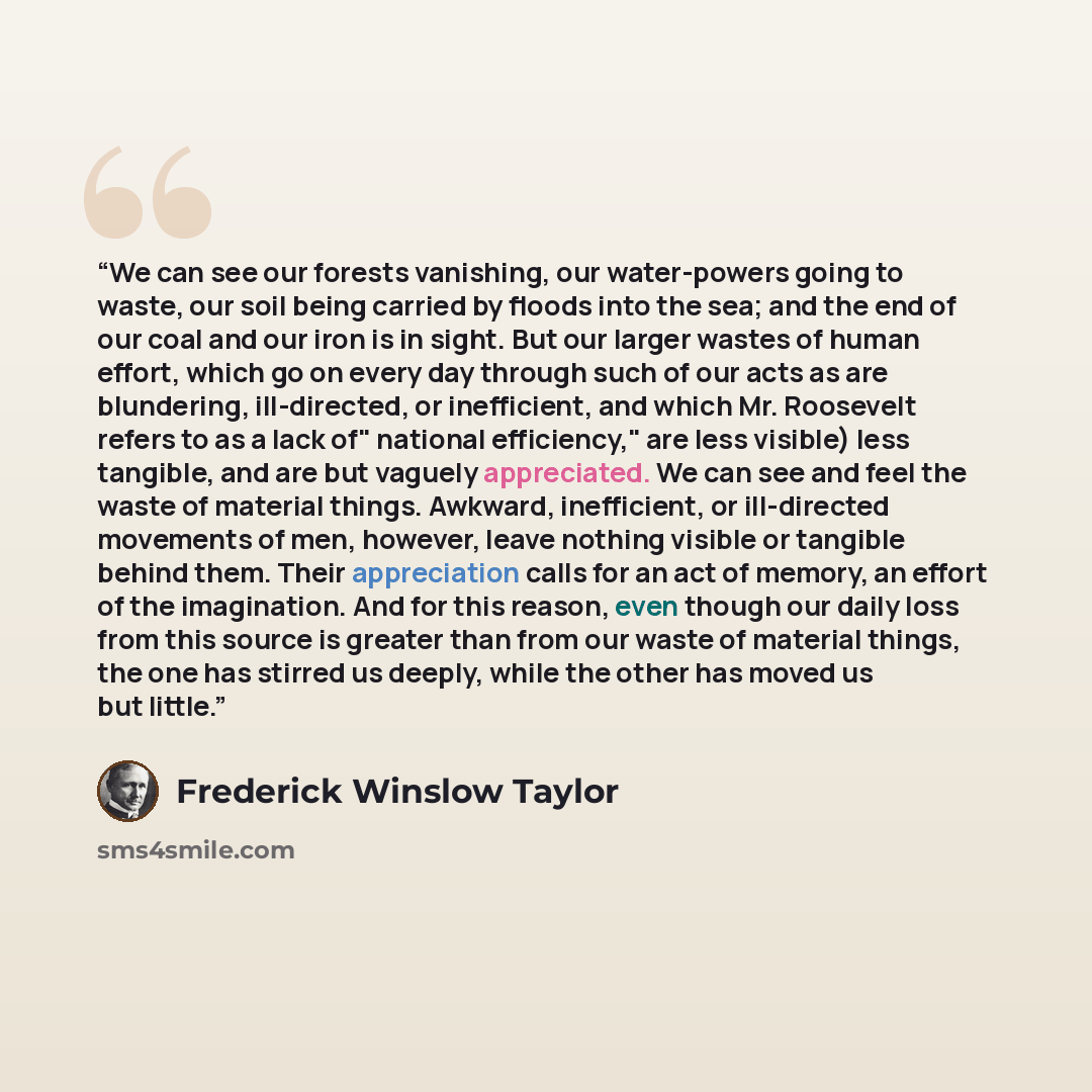 “We can see our forests vanishing, our water-powers going to waste, our soil being carried by floods into the sea; and the end of our coal and our iron is in sight. But our larger wastes of human effort, which go on every day through such of our acts as are blundering, ill-directed, or inefficient…” quote by Frederick Winslow Taylor