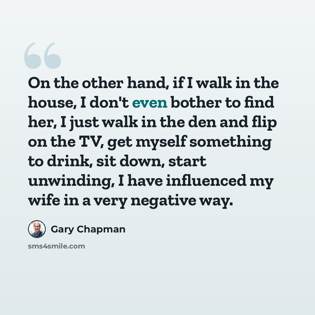 “On the other hand, if I walk in the house, I don't even bother to find her, I just walk in the den and flip on the TV, get myself something to drink, sit down, start unwinding, I have influenced my wife in a very negative way.” quote by Gary Chapman