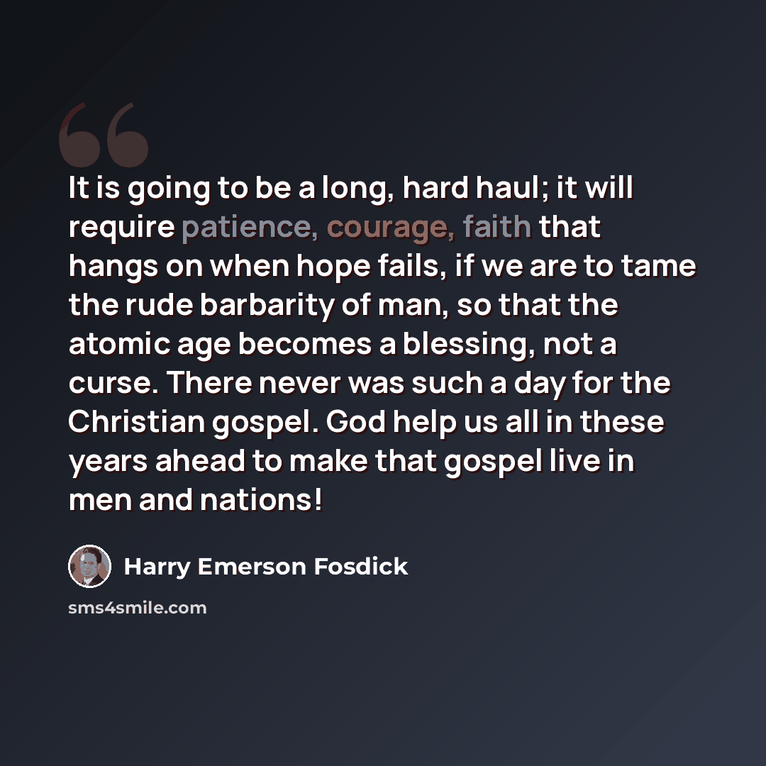 “It is going to be a long, hard haul; it will require patience, courage, faith that hangs on when hope fails, if we are to tame the rude barbarity of man, so that the atomic age becomes a blessing, not a curse. There never was such a day for the Christian gospel. God help us all in these years…” quote by Harry Emerson Fosdick