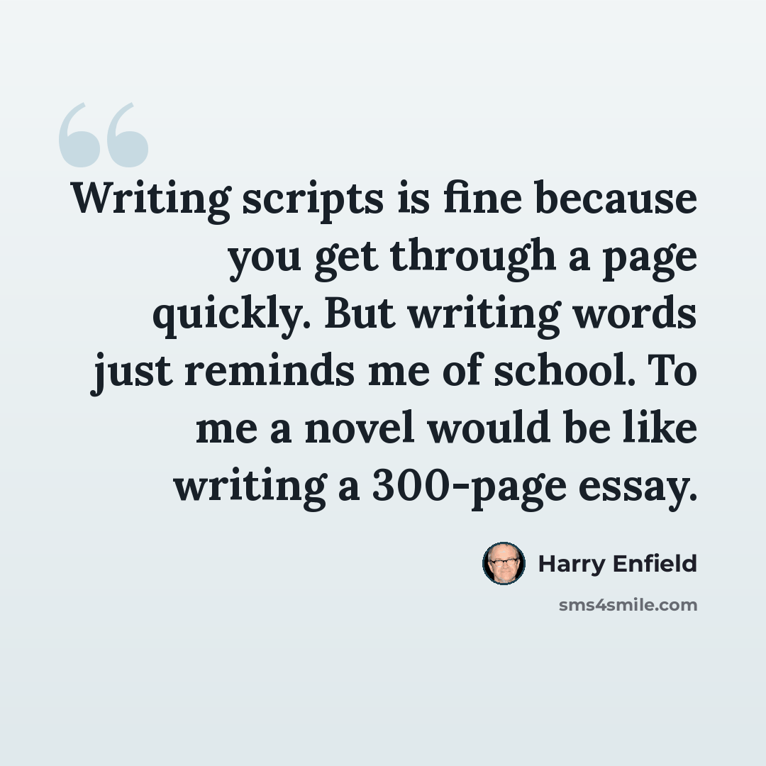 “Writing scripts is fine because you get through a page quickly. But writing words just reminds me of school. To me a novel would be like writing a 300-page essay.” quote by Harry Enfield