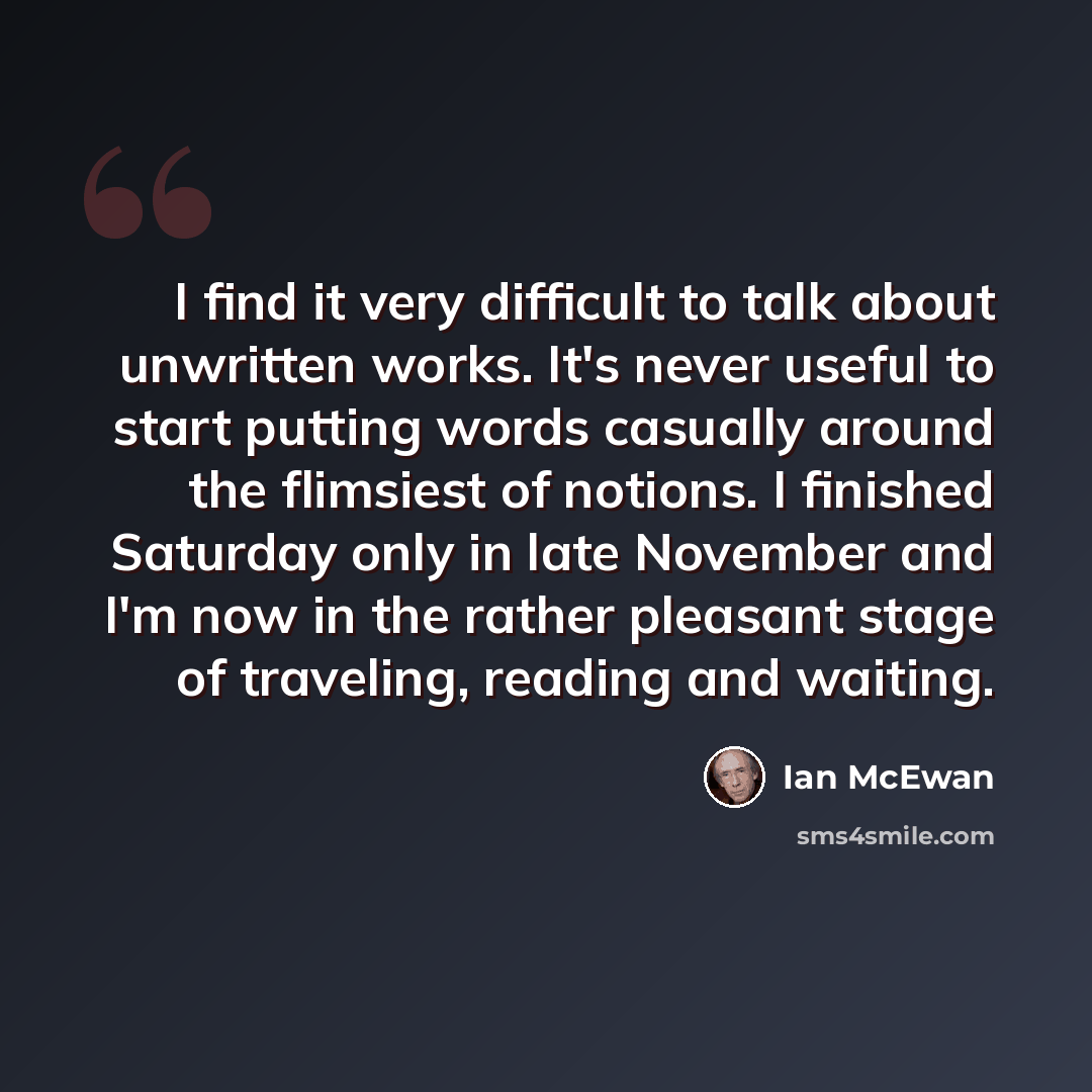 “I find it very difficult to talk about unwritten works. It's never useful to start putting words casually around the flimsiest of notions. I finished Saturday only in late November and I'm now in the rather pleasant stage of traveling, reading and waiting.” quote by Ian Mcewan