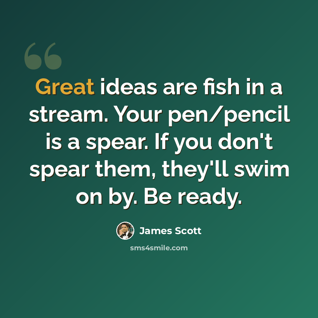 “Great ideas are fish in a stream. Your pen/pencil is a spear. If you don't spear them, they'll swim on by. Be ready.” quote by James Scott