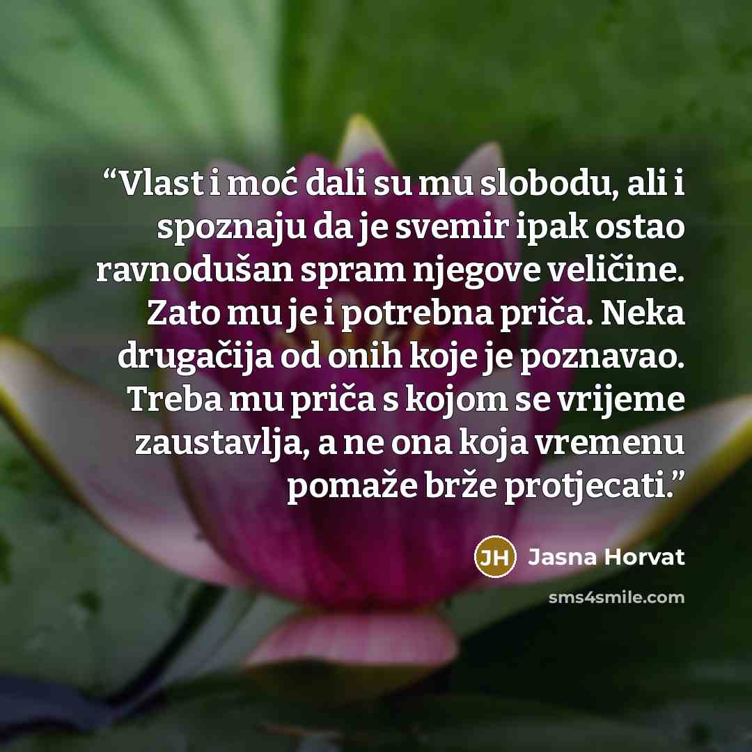 “Vlast i moć dali su mu slobodu, ali i spoznaju da je svemir ipak ostao ravnodušan spram njegove veličine. Zato mu je i potrebna priča. Neka drugačija od onih koje je poznavao. Treba mu priča s kojom se vrijeme zaustavlja, a ne ona koja vremenu pomaže brže protjecati.” quote by Jasna Horvat