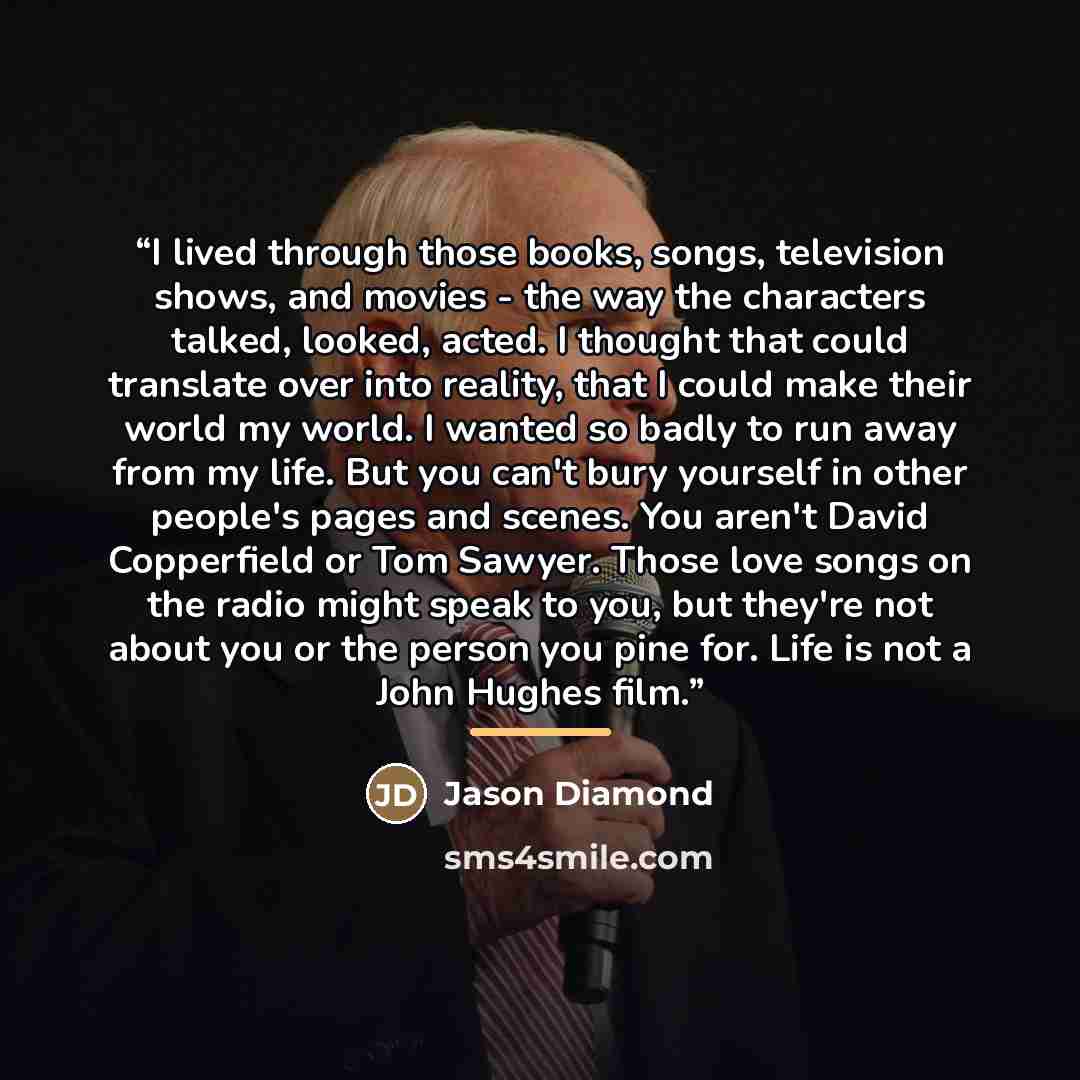“I lived through those books, songs, television shows, and movies - the way the characters talked, looked, acted. I thought that could translate over into reality, that I could make their world my world. I wanted so badly to run away from my life. But you can't bury yourself in other people's pages…” quote by Jason Diamond