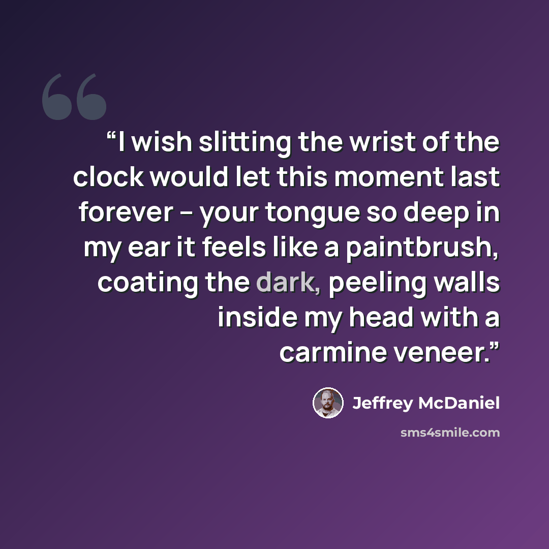 “I wish slitting the wrist of the clock would let this moment last forever – your tongue so deep in my ear it feels like a paintbrush, coating the dark, peeling walls inside my head with a carmine veneer.” quote by Jeffrey McDaniel