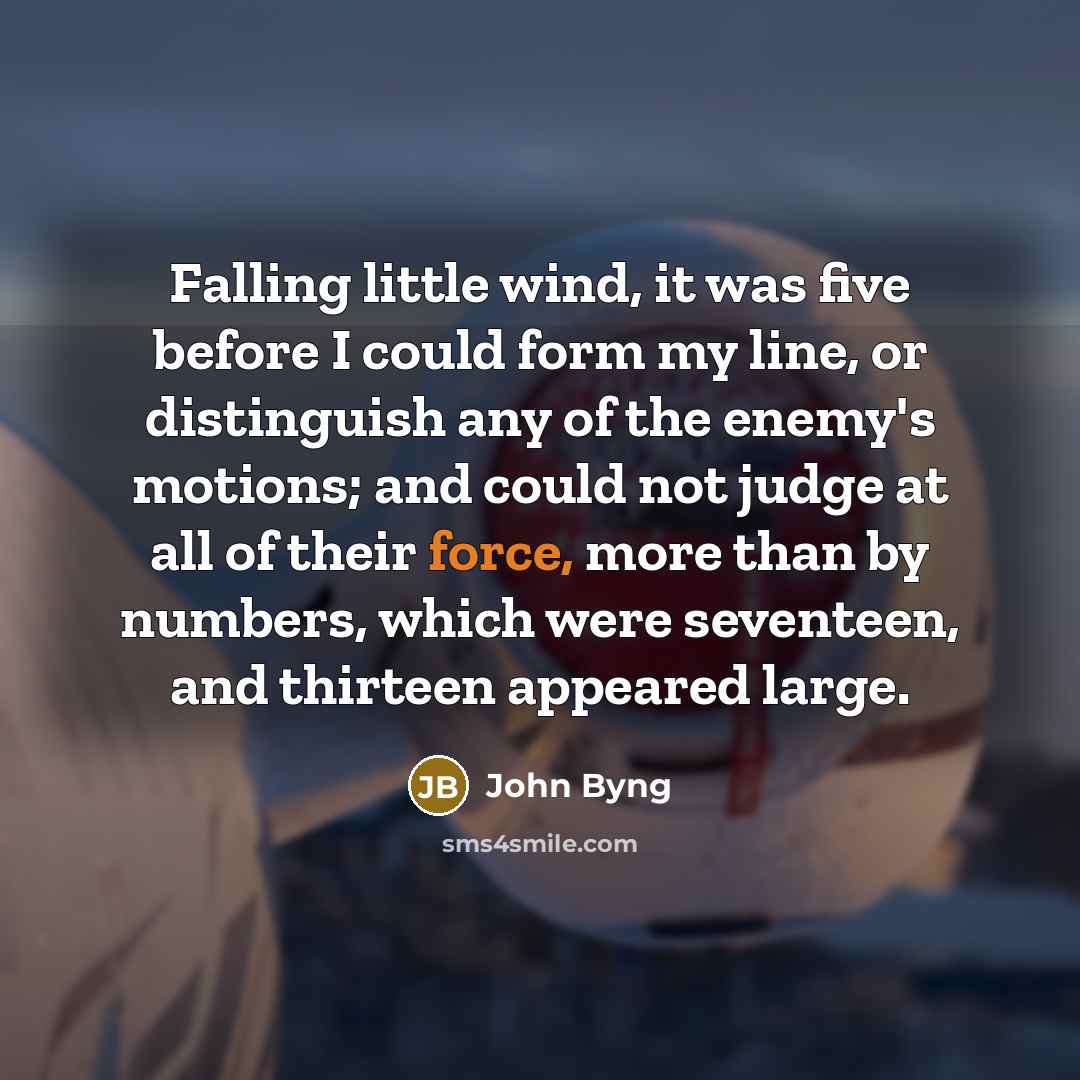 “Falling little wind, it was five before I could form my line, or distinguish any of the enemy's motions; and could not judge at all of their force, more than by numbers, which were seventeen, and thirteen appeared large.” quote by John Byng