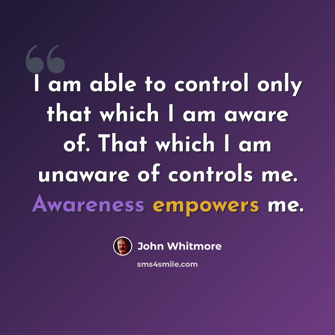 “I am able to control only that which I am aware of. That which I am unaware of controls me. Awareness empowers me.” quote by John Whitmore
