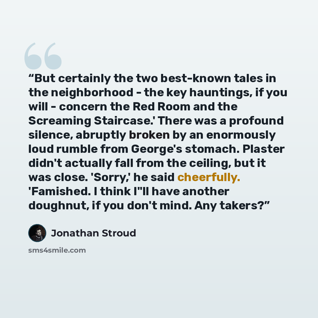 “But certainly the two best-known tales in the neighborhood - the key hauntings, if you will - concern the Red Room and the Screaming Staircase.' There was a profound silence, abruptly broken by an enormously loud rumble from George's stomach. Plaster didn't actually fall from the ceiling, but it…” quote by Jonathan Stroud