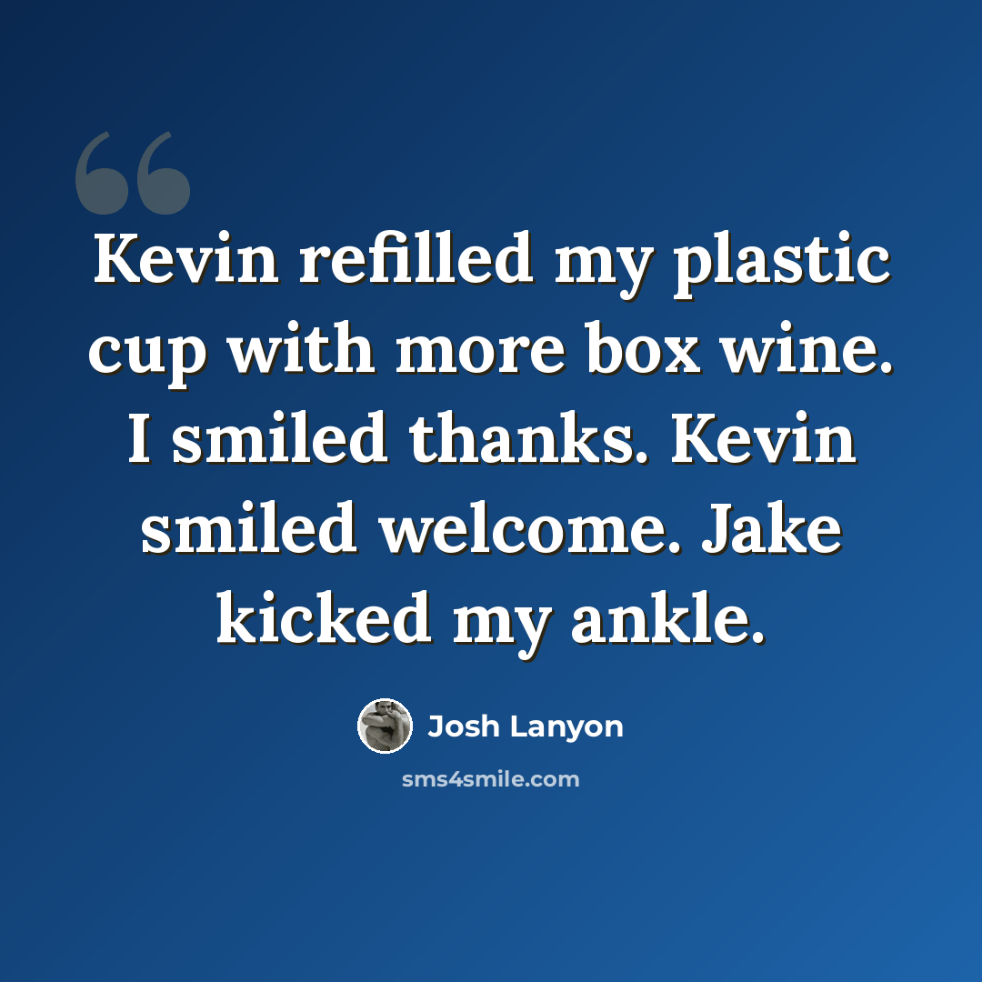 “Kevin refilled my plastic cup with more box wine. I smiled thanks. Kevin smiled welcome. Jake kicked my ankle.” quote by Josh Lanyon