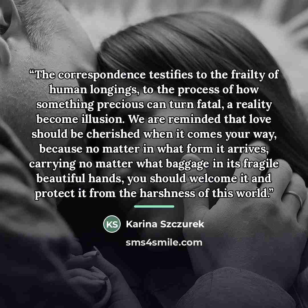 “The correspondence testifies to the frailty of human longings, to the process of how something precious can turn fatal, a reality become illusion. We are reminded that love should be cherished when it comes your way, because no matter in what form it arrives, carrying no matter what baggage in its…” quote by Karina Szczurek