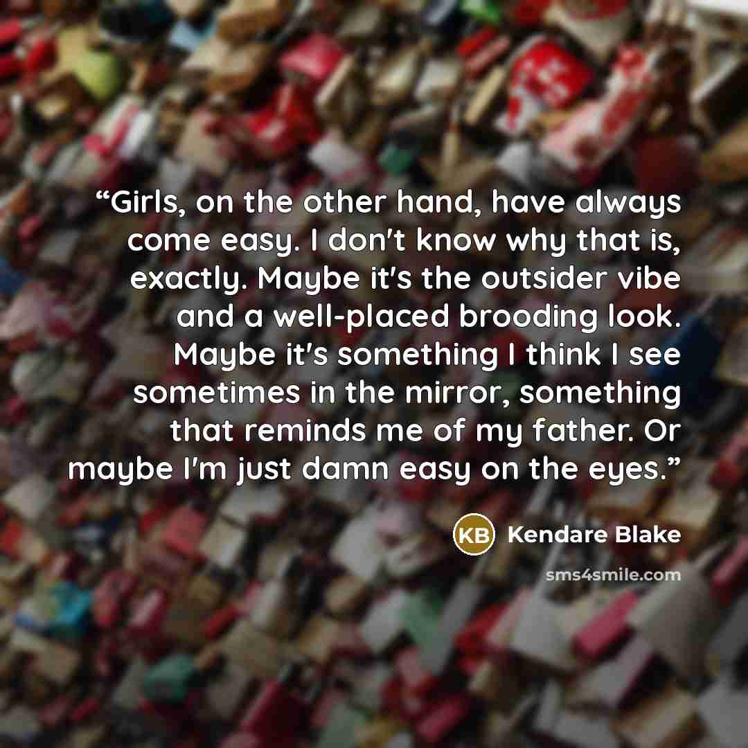 “Girls, on the other hand, have always come easy. I don't know why that is, exactly. Maybe it's the outsider vibe and a well-placed brooding look. Maybe it's something I think I see sometimes in the mirror, something that reminds me of my father. Or maybe I'm just damn easy on the eyes.” quote by Kendare Blake