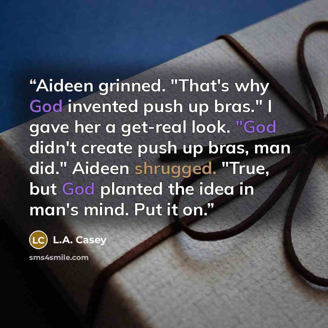 “Aideen grinned. "That's why God invented push up bras." I gave her a get-real look. "God didn't create push up bras, man did." Aideen shrugged. "True, but God planted the idea in man's mind. Put it on.” quote by L.A. Casey