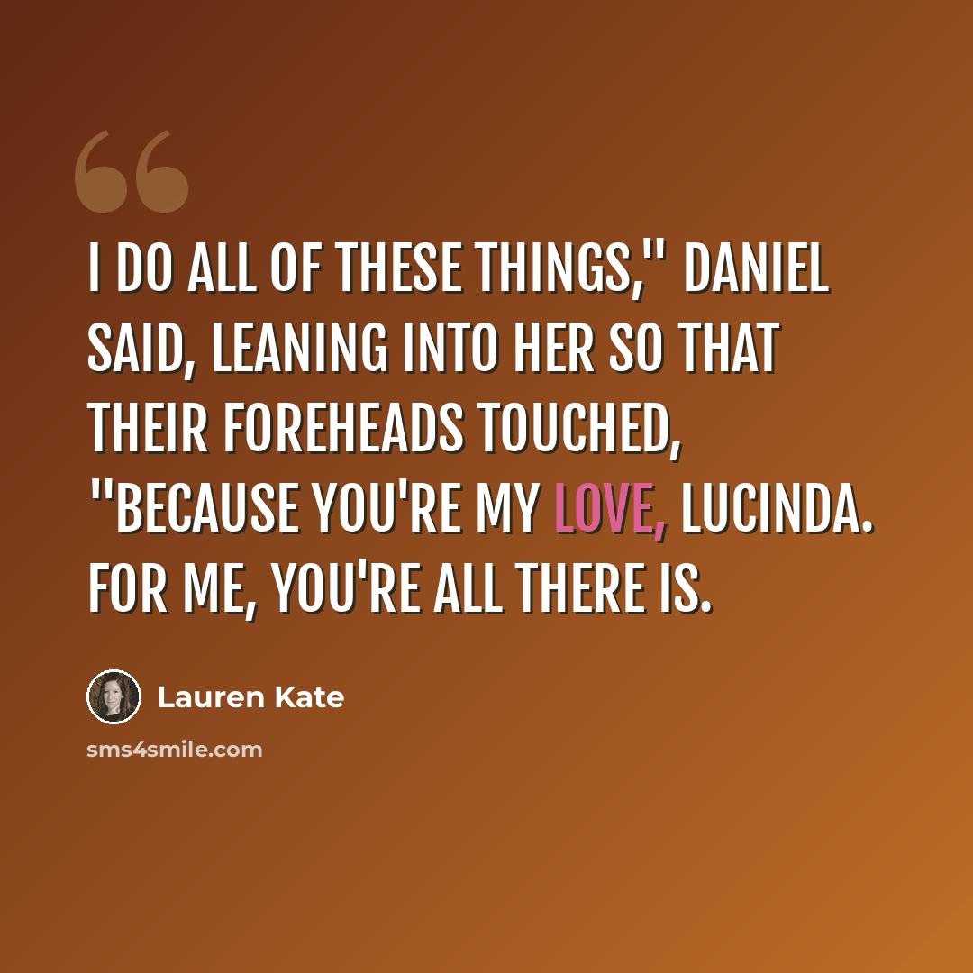 “I do all of these things," Daniel said, leaning into her so that their foreheads touched, "because you're my love, Lucinda. For me, you're all there is.” quote by Lauren Kate