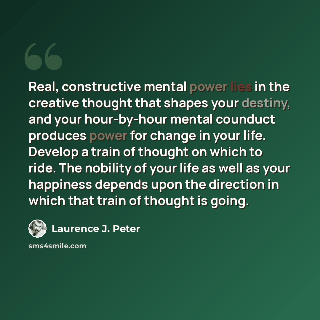 “Real, constructive mental power lies in the creative thought that shapes your destiny, and your hour-by-hour mental counduct produces power for change in your life. Develop a train of thought on which to ride. The nobility of your life as well as your happiness depends upon the direction in which…” quote by Laurence J. Peter