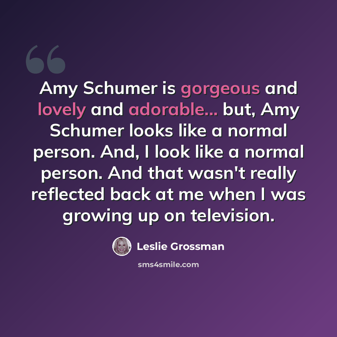 “Amy Schumer is gorgeous and lovely and adorable... but, Amy Schumer looks like a normal person. And, I look like a normal person. And that wasn't really reflected back at me when I was growing up on television.” quote by Leslie Grossman