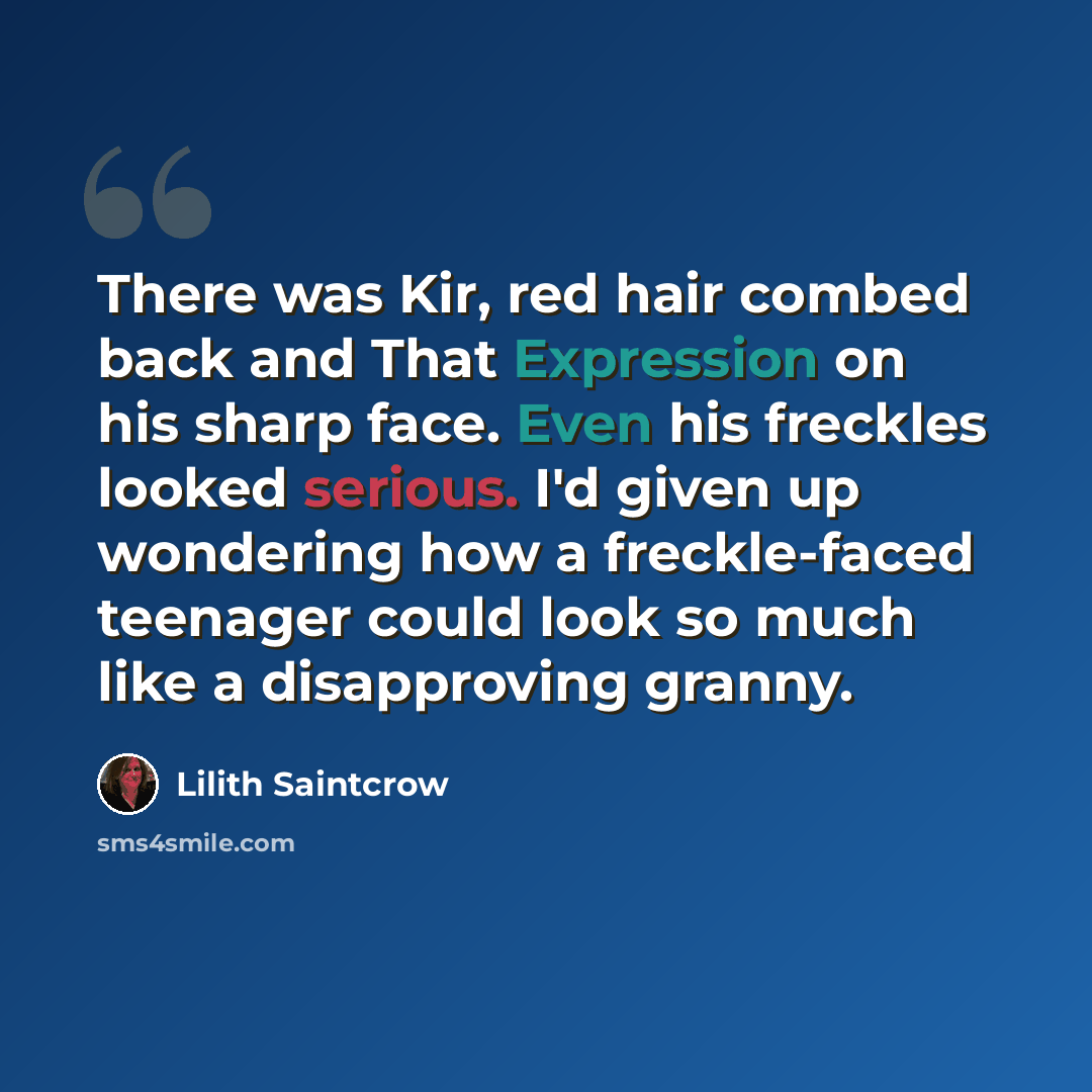 “There was Kir, red hair combed back and That Expression on his sharp face. Even his freckles looked serious. I'd given up wondering how a freckle-faced teenager could look so much like a disapproving granny.” quote by Lilith Saintcrow