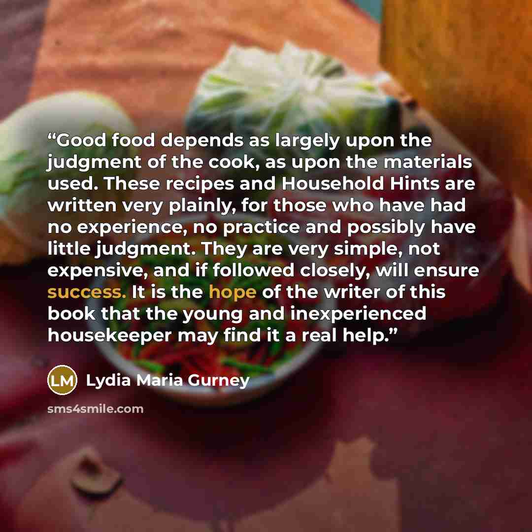 “Good food depends as largely upon the judgment of the cook, as upon the materials used. These recipes and Household Hints are written very plainly, for those who have had no experience, no practice and possibly have little judgment. They are very simple, not expensive, and if followed closely…” quote by Lydia Maria Gurney