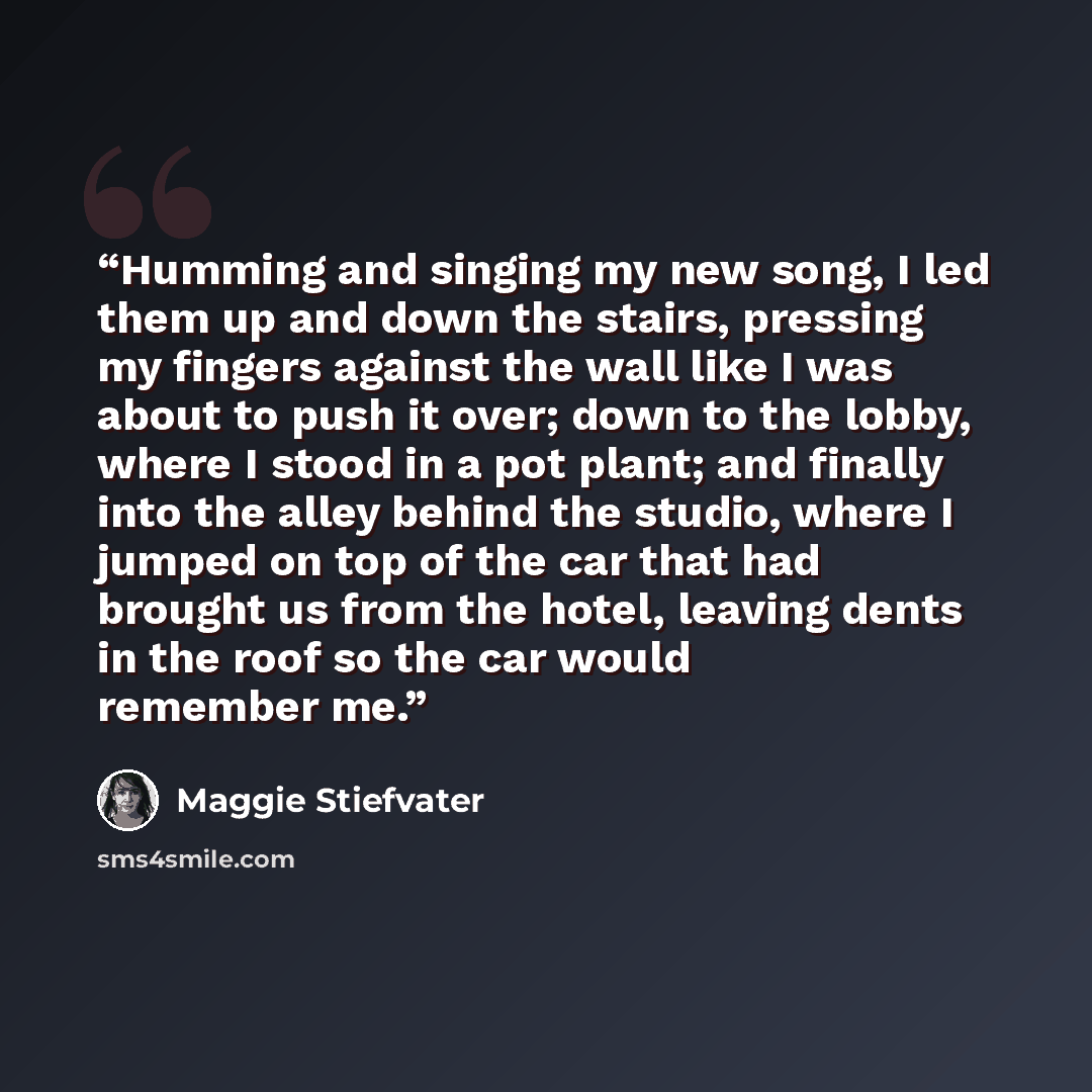 “Humming and singing my new song, I led them up and down the stairs, pressing my fingers against the wall like I was about to push it over; down to the lobby, where I stood in a pot plant; and finally into the alley behind the studio, where I jumped on top of the car that had brought us from the…” quote by Maggie Stiefvater
