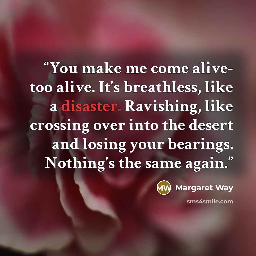 “You make me come alive- too alive. It's breathless, like a disaster. Ravishing, like crossing over into the desert and losing your bearings. Nothing's the same again.” quote by Margaret Way