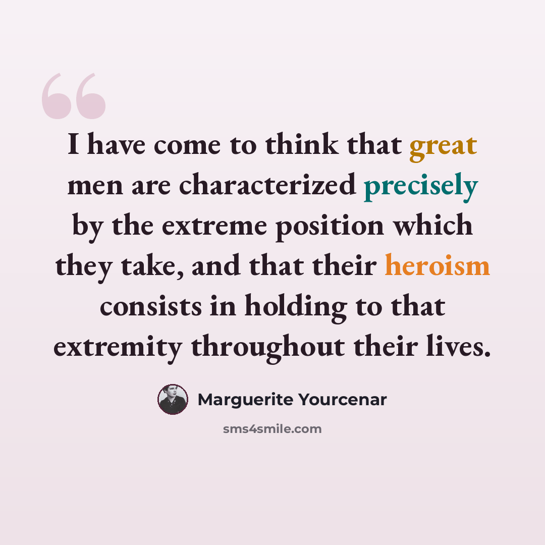 “I have come to think that great men are characterized precisely by the extreme position which they take, and that their heroism consists in holding to that extremity throughout their lives.” quote by Marguerite Yourcenar