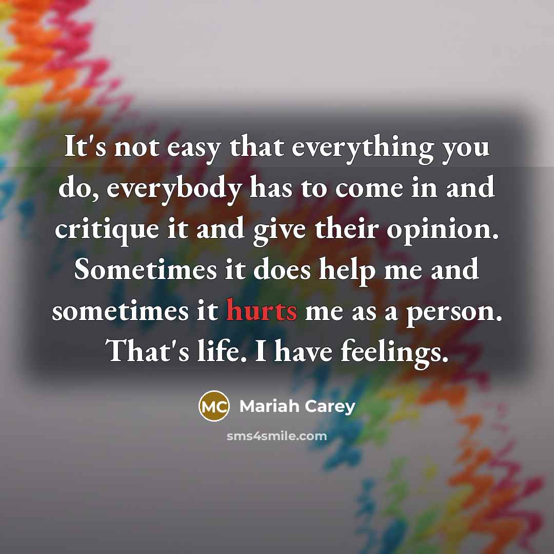 “It's not easy that everything you do, everybody has to come in and critique it and give their opinion. Sometimes it does help me and sometimes it hurts me as a person. That's life. I have feelings.” quote by Mariah Carey