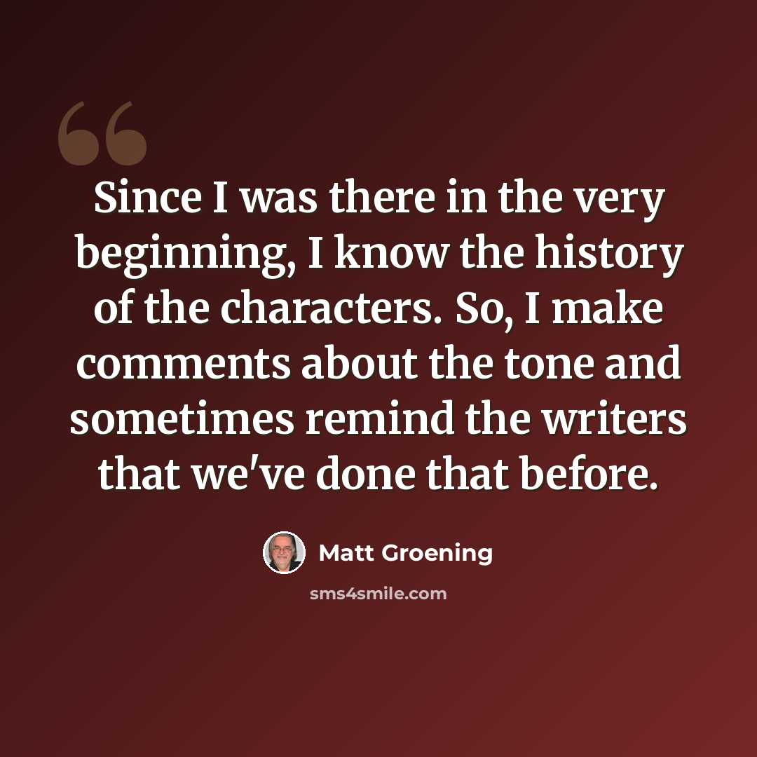 “Since I was there in the very beginning, I know the history of the characters. So, I make comments about the tone and sometimes remind the writers that we've done that before.” quote by Matt Groening