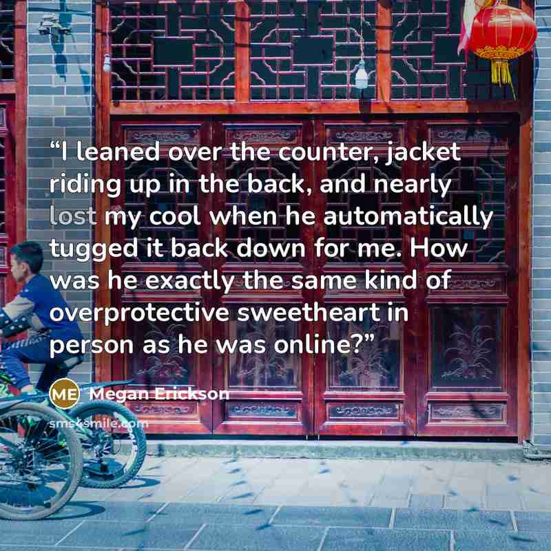 “I leaned over the counter, jacket riding up in the back, and nearly lost my cool when he automatically tugged it back down for me. How was he exactly the same kind of overprotective sweetheart in person as he was online?” quote by Megan Erickson