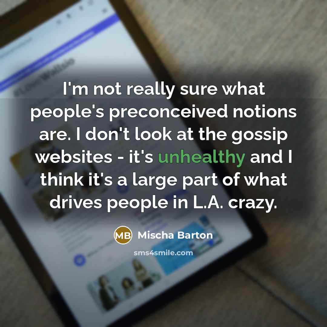 “I'm not really sure what people's preconceived notions are. I don't look at the gossip websites - it's unhealthy and I think it's a large part of what drives people in L.A. crazy.” quote by Mischa Barton