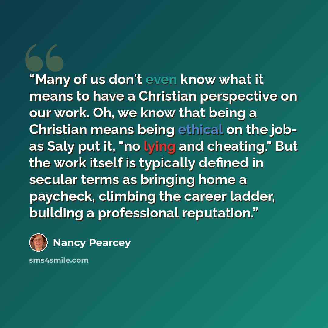 “Many of us don't even know what it means to have a Christian perspective on our work. Oh, we know that being a Christian means being ethical on the job- as Saly put it, "no lying and cheating." But the work itself is typically defined in secular terms as bringing home a paycheck, climbing the…” quote by Nancy Pearcey