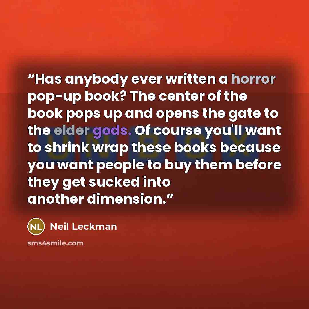 “Has anybody ever written a horror pop-up book? The center of the book pops up and opens the gate to the elder gods. Of course you'll want to shrink wrap these books because you want people to buy them before they get sucked into another dimension.” quote by Neil Leckman