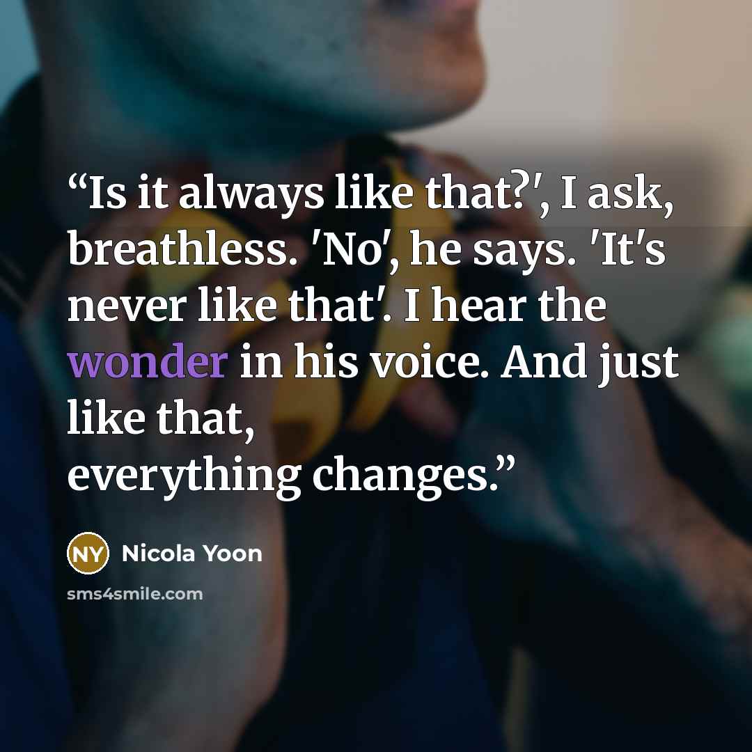 “Is it always like that?', I ask, breathless. 'No', he says. 'It's never like that'. I hear the wonder in his voice. And just like that, everything changes.” quote by Nicola Yoon