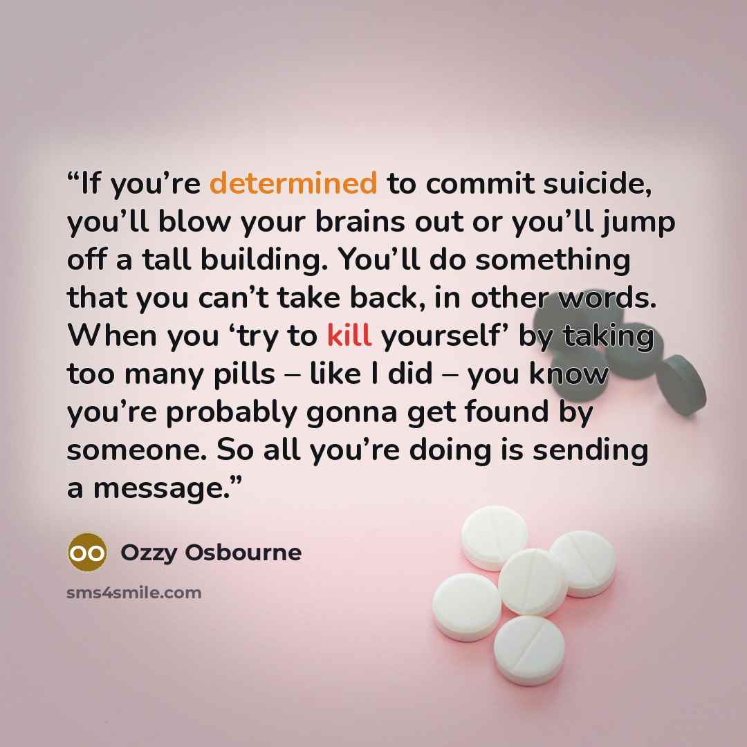 “If you’re determined to commit suicide, you’ll blow your brains out or you’ll jump off a tall building. You’ll do something that you can’t take back, in other words. When you ‘try to kill yourself’ by taking too many pills – like I did – you know you’re probably gonna get found by someone. So all…” quote by Ozzy Osbourne