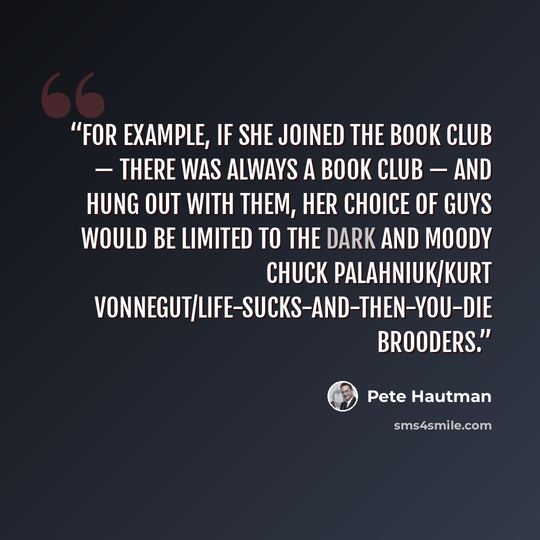 “For example, if she joined the book club — there was always a book club — and hung out with them, her choice of guys would be limited to the dark and moody Chuck Palahniuk/Kurt Vonnegut/Life-Sucks-and-Then-You-Die brooders.” quote by Pete Hautman