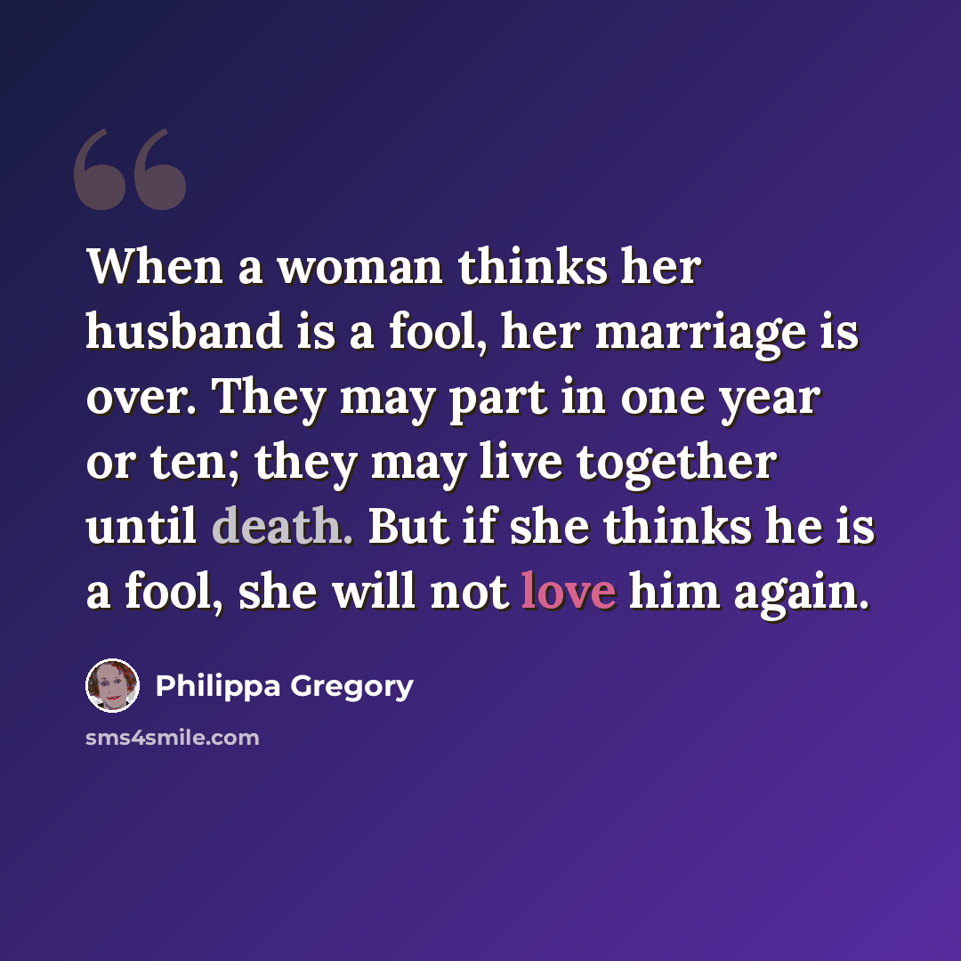 “When a woman thinks her husband is a fool, her marriage is over. They may part in one year or ten; they may live together until death. But if she thinks he is a fool, she will not love him again.” quote by Philippa Gregory