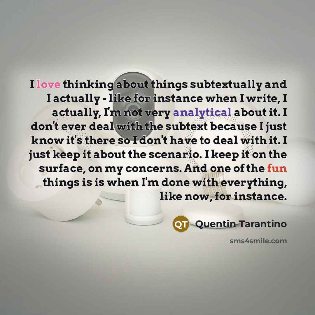 “I love thinking about things subtextually and I actually - like for instance when I write, I actually, I'm not very analytical about it. I don't ever deal with the subtext because I just know it's there so I don't have to deal with it. I just keep it about the scenario. I keep it on the surface…” quote by Quentin Tarantino