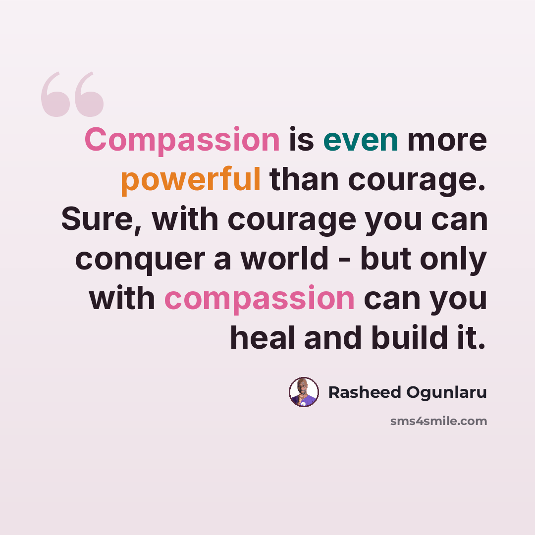 “Compassion is even more powerful than courage. Sure, with courage you can conquer a world - but only with compassion can you heal and build it.” quote by Rasheed Ogunlaru