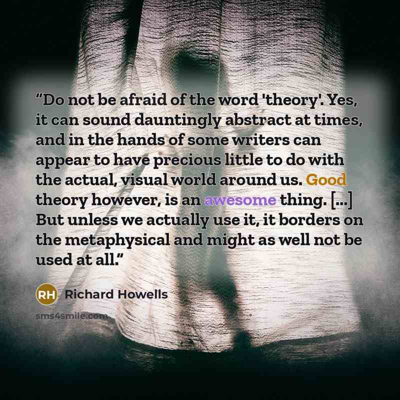 “Do not be afraid of the word 'theory'. Yes, it can sound dauntingly abstract at times, and in the hands of some writers can appear to have precious little to do with the actual, visual world around us. Good theory however, is an awesome thing. [...] But unless we actually use it, it borders on the…” quote by Richard Howells