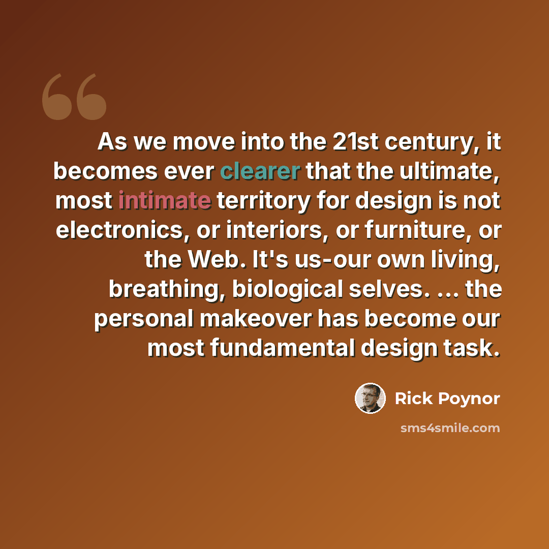“As we move into the 21st century, it becomes ever clearer that the ultimate, most intimate territory for design is not electronics, or interiors, or furniture, or the Web. It's us-our own living, breathing, biological selves. ... the personal makeover has become our most fundamental design task.” quote by Rick Poynor