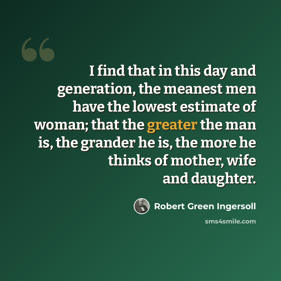 “I find that in this day and generation, the meanest men have the lowest estimate of woman; that the greater the man is, the grander he is, the more he thinks of mother, wife and daughter.” quote by Robert Green Ingersoll