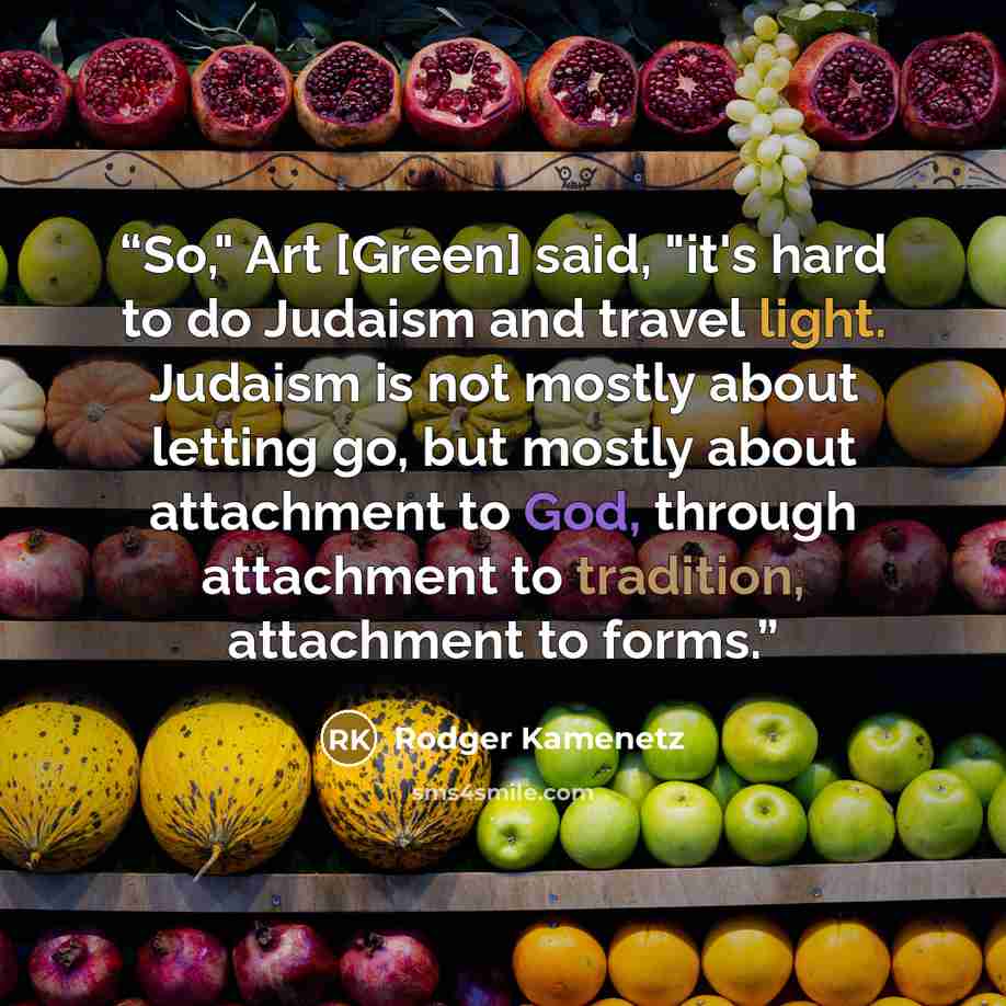 “So," Art [Green] said, "it's hard to do Judaism and travel light. Judaism is not mostly about letting go, but mostly about attachment to God, through attachment to tradition, attachment to forms.” quote by Rodger Kamenetz