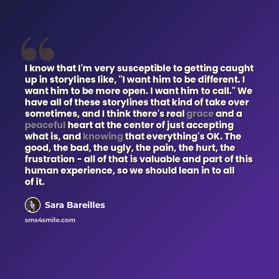 “I know that I'm very susceptible to getting caught up in storylines like, "I want him to be different. I want him to be more open. I want him to call." We have all of these storylines that kind of take over sometimes, and I think there's real grace and a peaceful heart at the center of just…” quote by Sara Bareilles