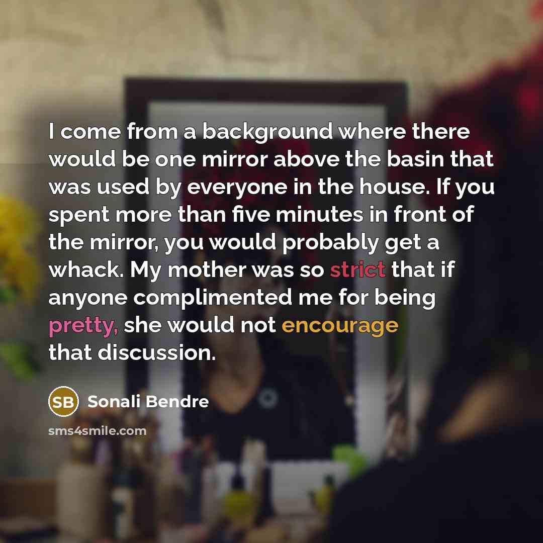 “I come from a background where there would be one mirror above the basin that was used by everyone in the house. If you spent more than five minutes in front of the mirror, you would probably get a whack. My mother was so strict that if anyone complimented me for being pretty, she would not…” quote by Sonali Bendre