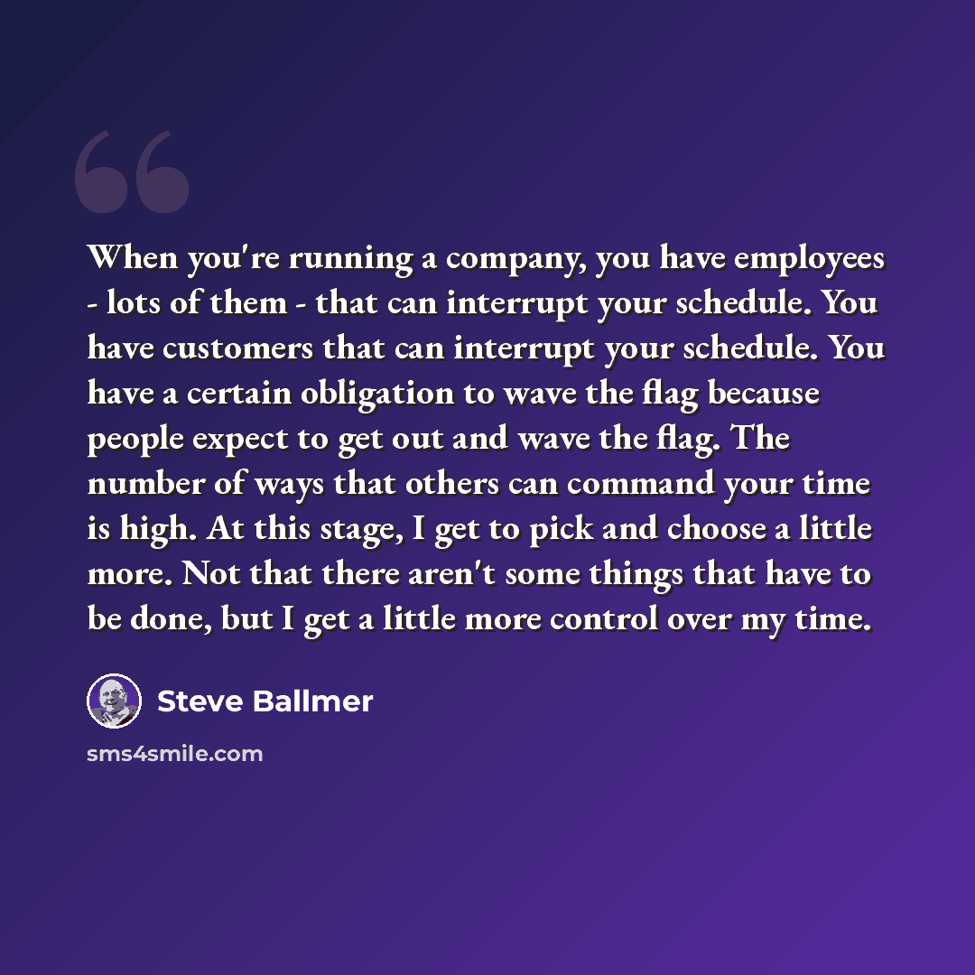 “When you're running a company, you have employees - lots of them - that can interrupt your schedule. You have customers that can interrupt your schedule. You have a certain obligation to wave the flag because people expect to get out and wave the flag. The number of ways that others can command…” quote by Steve Ballmer