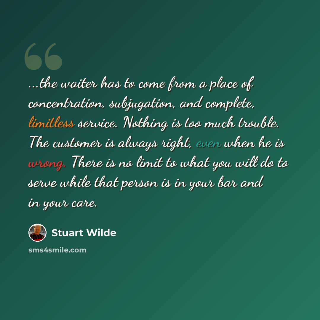 “...the waiter has to come from a place of concentration, subjugation, and complete, limitless service. Nothing is too much trouble. The customer is always right, even when he is wrong. There is no limit to what you will do to serve while that person is in your bar and in your care.” quote by Stuart Wilde