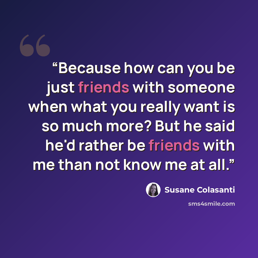 “Because how can you be just friends with someone when what you really want is so much more? But he said he'd rather be friends with me than not know me at all.” quote by Susane Colasanti